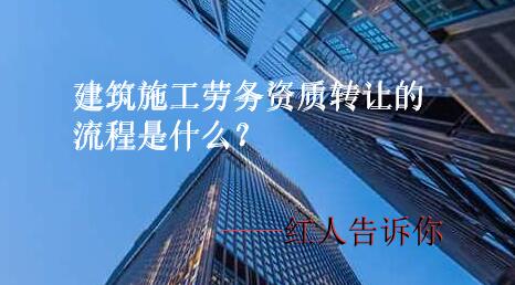 建筑施工劳务资质转让的流程是什么?有哪些转让步骤红人详解